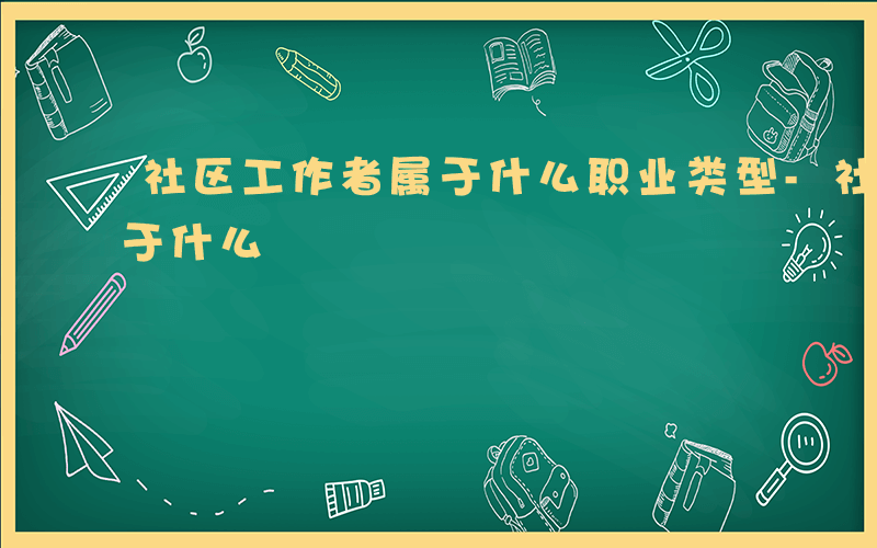 社区工作者属于什么职业类型-社区工作者属于什么