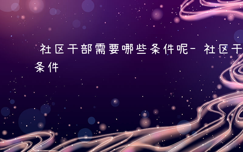 社区干部需要哪些条件呢-社区干部需要哪些条件