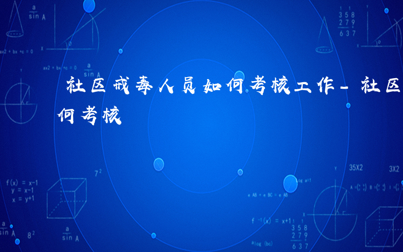 社区戒毒人员如何考核工作-社区戒毒人员如何考核