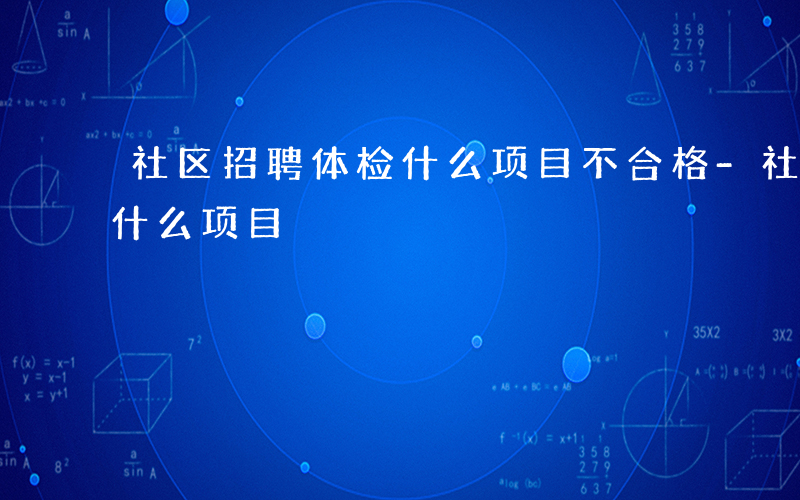 社区招聘体检什么项目不合格-社区招聘体检什么项目