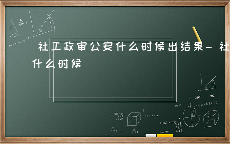 社工政审公安什么时候出结果-社工政审公安什么时候