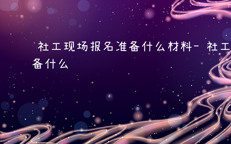 社工现场报名准备什么材料-社工现场报名准备什么