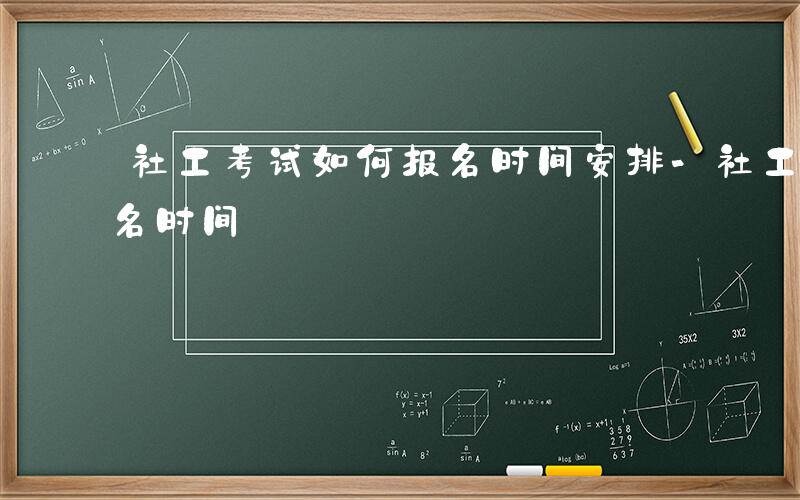 社工考试如何报名时间安排-社工考试如何报名时间