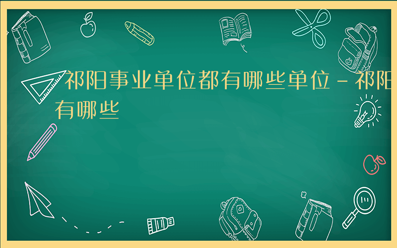 祁阳事业单位都有哪些单位-祁阳事业单位都有哪些