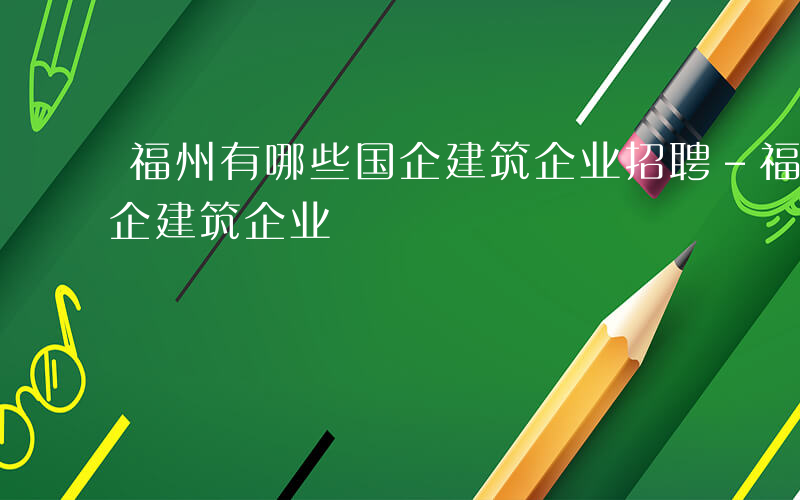 福州有哪些国企建筑企业招聘-福州有哪些国企建筑企业