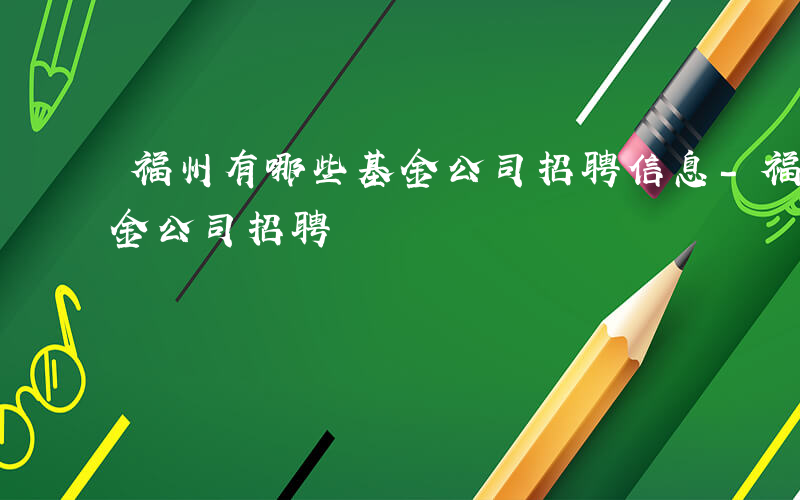 福州有哪些基金公司招聘信息-福州有哪些基金公司招聘