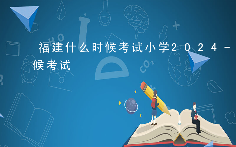 福建什么时候考试小学2024-福建什么时候考试