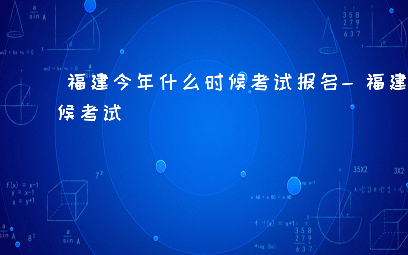 福建今年什么时候考试报名-福建今年什么时候考试
