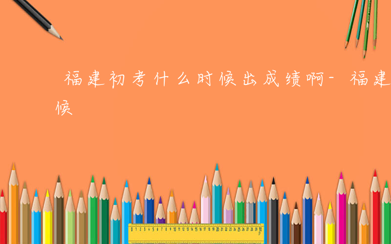 福建初考什么时候出成绩啊-福建初考什么时候