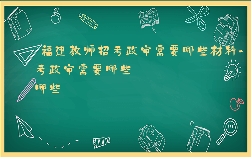 福建教师招考政审需要哪些材料-福建教师招考政审需要哪些