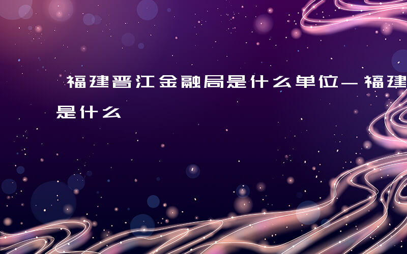 福建晋江金融局是什么单位-福建晋江金融局是什么