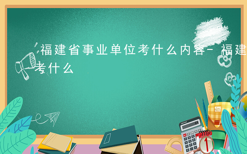 福建省事业单位考什么内容-福建省事业单位考什么