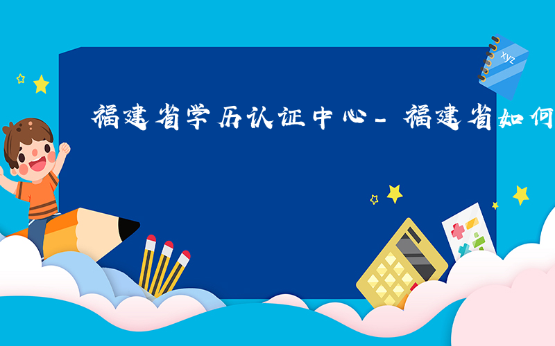 福建省学历认证中心-福建省如何学历认证