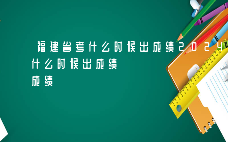 福建省考什么时候出成绩2024-福建省考什么时候出成绩