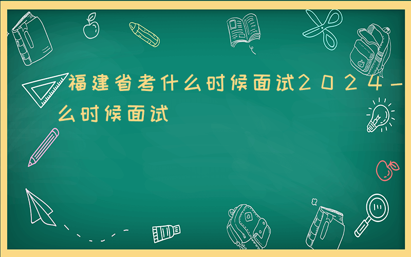 福建省考什么时候面试2024-福建省考什么时候面试