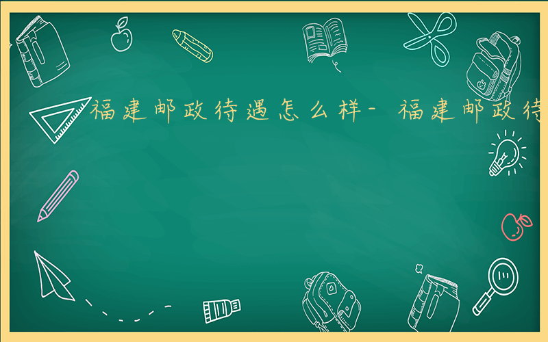 福建邮政待遇怎么样-福建邮政待遇如何