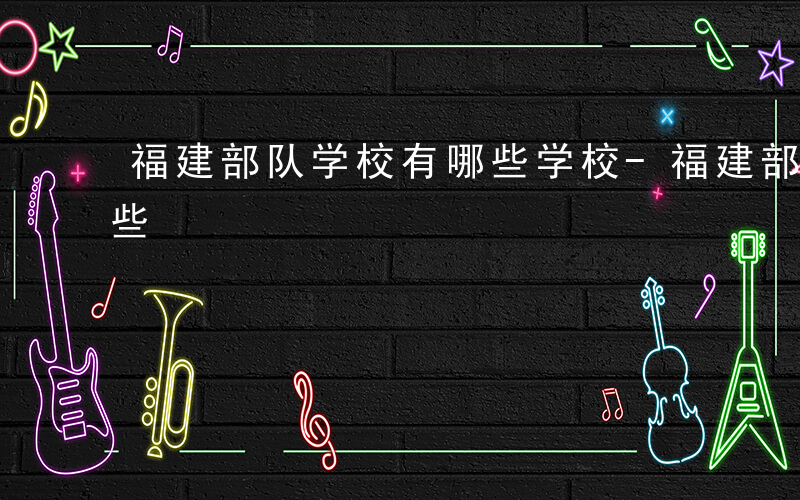 福建部队学校有哪些学校-福建部队学校有哪些