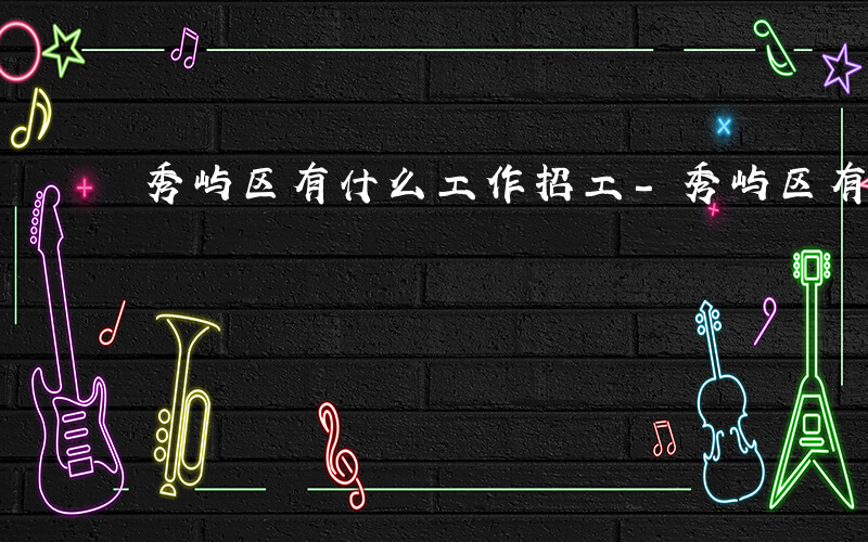秀屿区有什么工作招工-秀屿区有什么工作