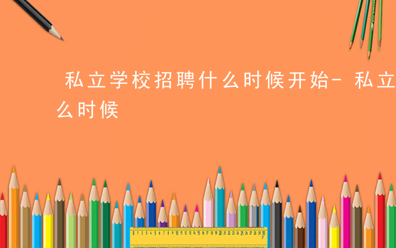 私立学校招聘什么时候开始-私立学校招聘什么时候