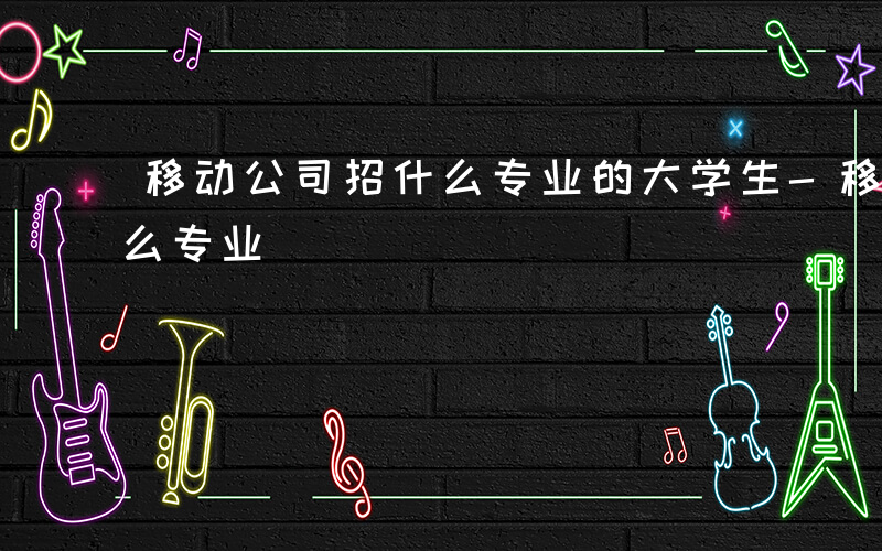 移动公司招什么专业的大学生-移动公司招什么专业