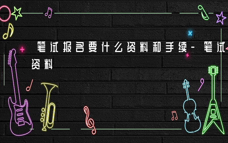 笔试报名要什么资料和手续-笔试报名要什么资料
