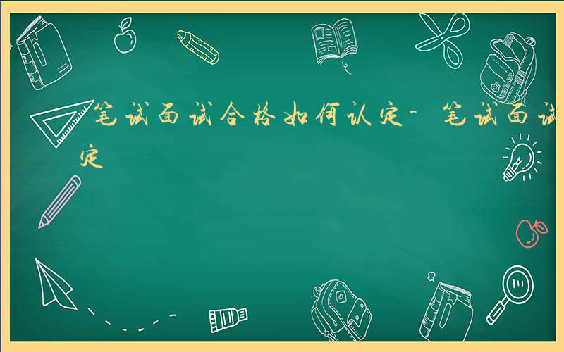 笔试面试合格如何认定-笔试面试合格如何认定