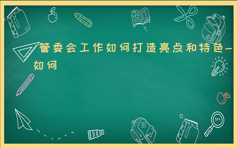 管委会工作如何打造亮点和特色-管委会工作如何