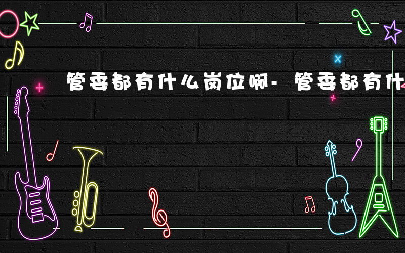 管委都有什么岗位啊-管委都有什么岗位