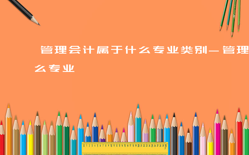 管理会计属于什么专业类别-管理会计属于什么专业