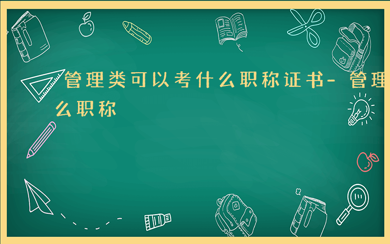 管理类可以考什么职称证书-管理类可以考什么职称