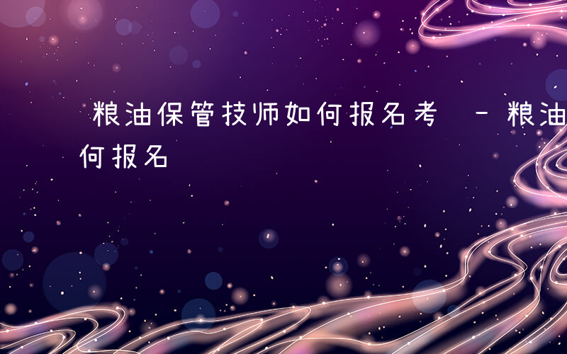 粮油保管技师如何报名考试-粮油保管技师如何报名