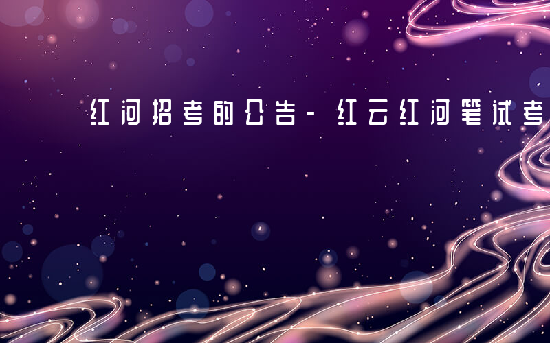 红河招考的公告-红云红河笔试考什么