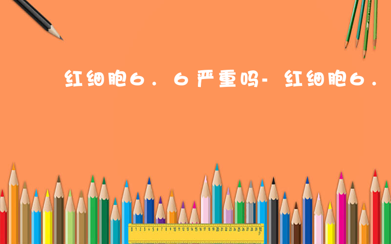 红细胞6.6严重吗-红细胞6.3说明什么