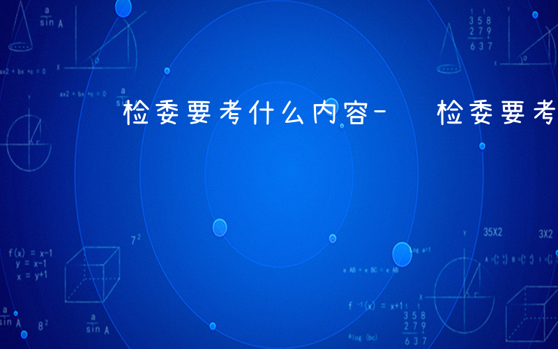 纪检委要考什么内容-纪检委要考什么