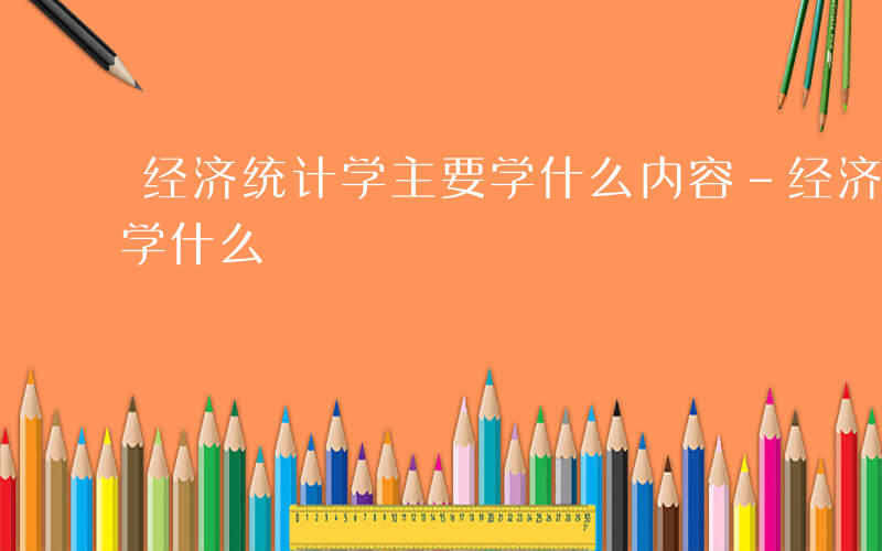 经济统计学主要学什么内容-经济统计学主要学什么