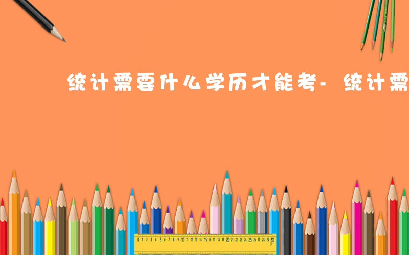 统计需要什么学历才能考-统计需要什么学历