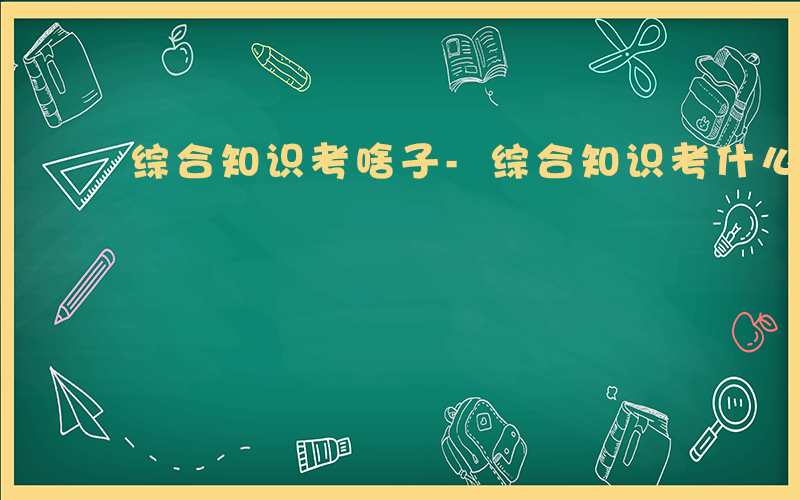 综合知识考啥子-综合知识考什么遵义