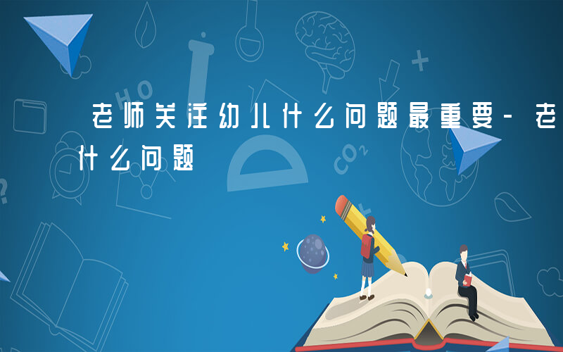 老师关注幼儿什么问题最重要-老师关注幼儿什么问题