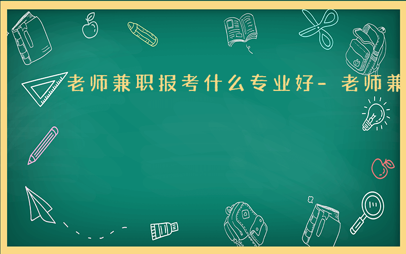 老师兼职报考什么专业好-老师兼职报考什么