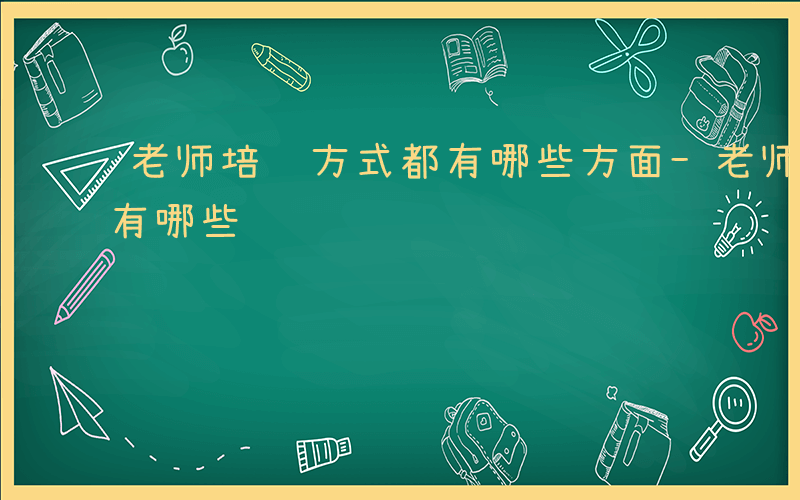 老师培训方式都有哪些方面-老师培训方式都有哪些