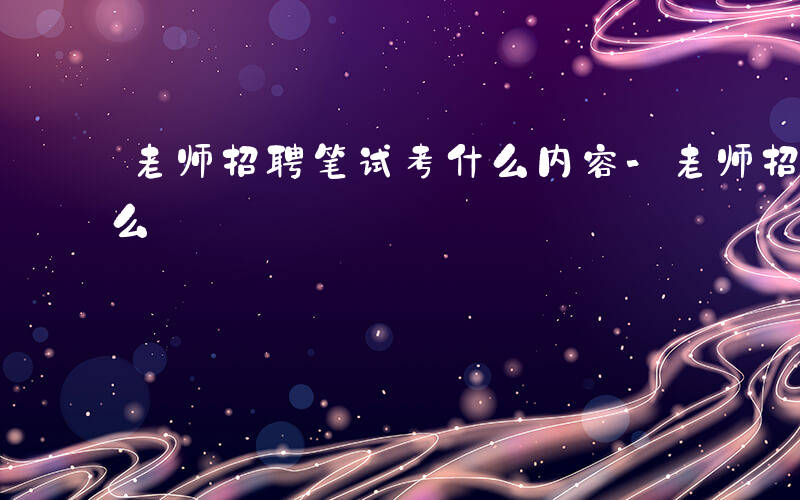 老师招聘笔试考什么内容-老师招聘笔试考什么