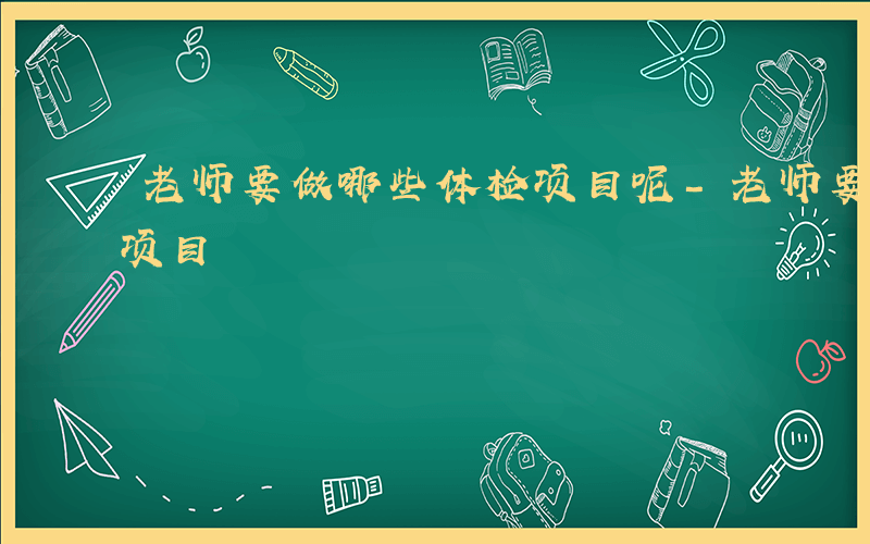 老师要做哪些体检项目呢-老师要做哪些体检项目