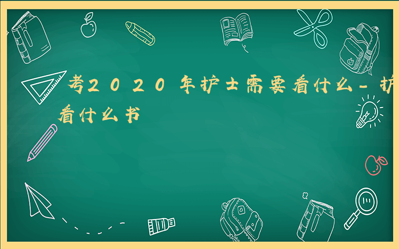 考2020年护士需要看什么-护士省统考该看什么书