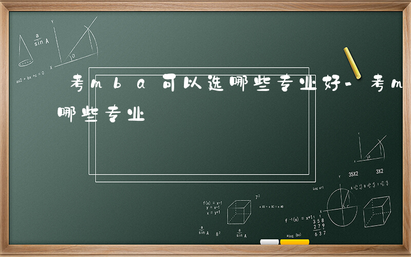 考mba可以选哪些专业好-考mba可以选哪些专业