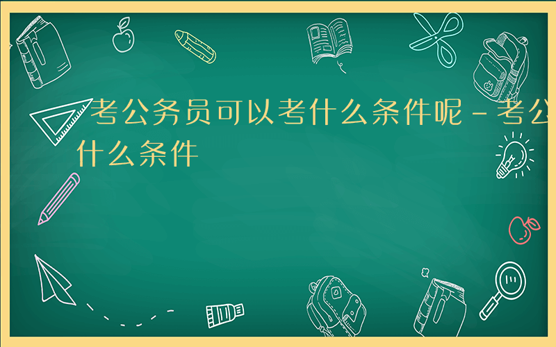 考公务员可以考什么条件呢-考公务员可以考什么条件