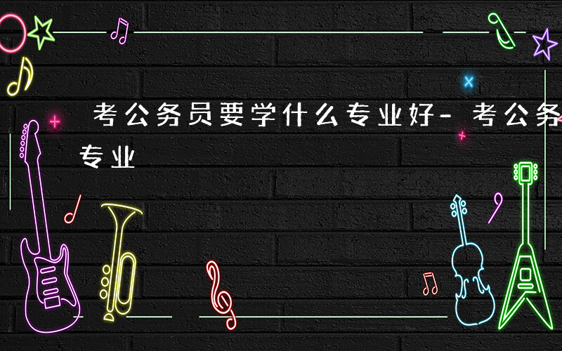 考公务员要学什么专业好-考公务员要学什么专业