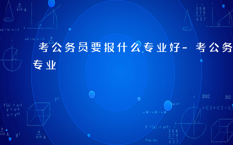 考公务员要报什么专业好-考公务员要报什么专业