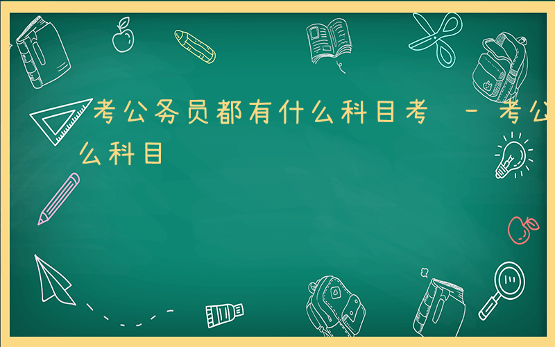 考公务员都有什么科目考试-考公务员都有什么科目