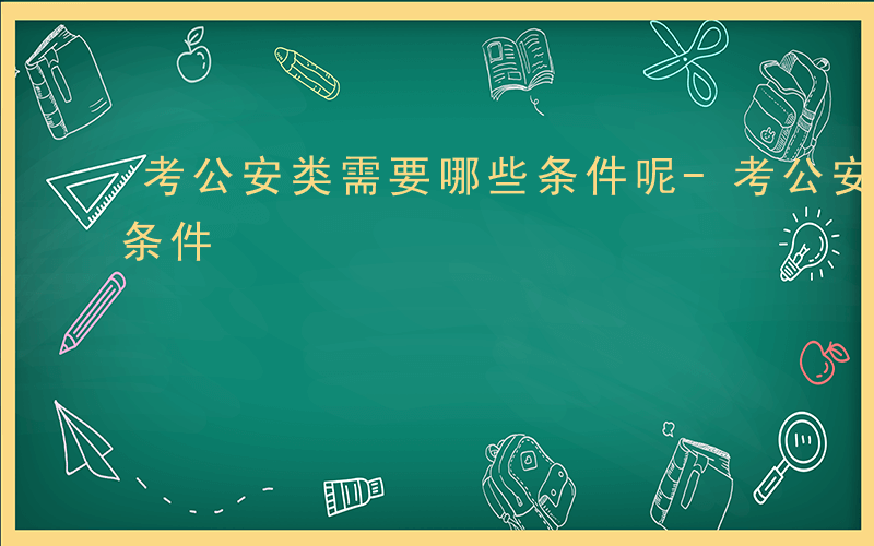 考公安类需要哪些条件呢-考公安类需要哪些条件