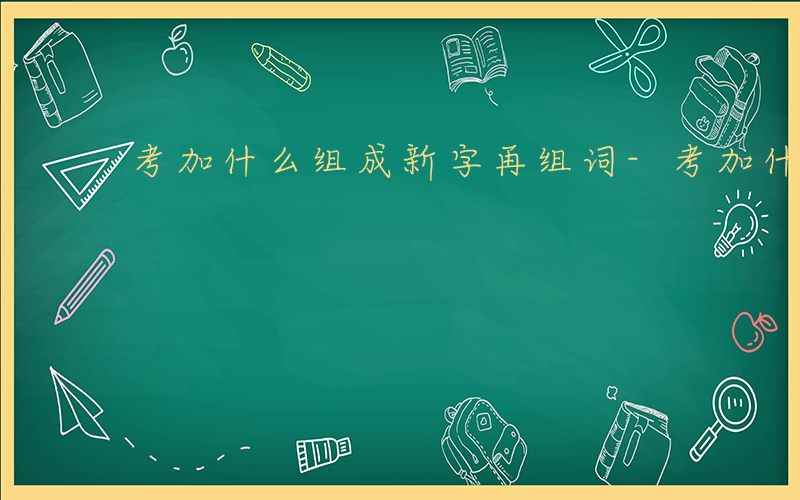 考加什么组成新字再组词-考加什么组成新字